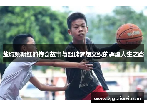 盐城姚明红的传奇故事与篮球梦想交织的辉煌人生之路