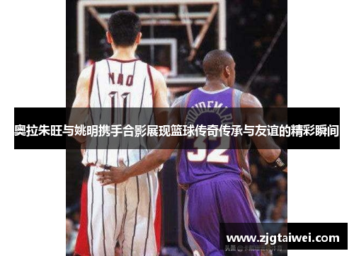 奥拉朱旺与姚明携手合影展现篮球传奇传承与友谊的精彩瞬间