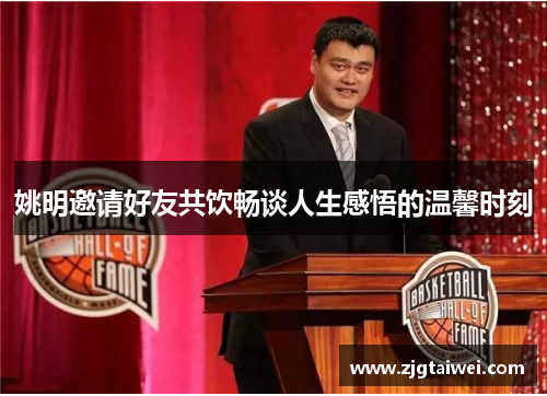 姚明邀请好友共饮畅谈人生感悟的温馨时刻